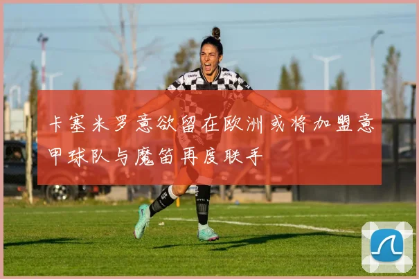 卡塞米罗意欲留在欧洲或将加盟意甲球队与魔笛再度联手