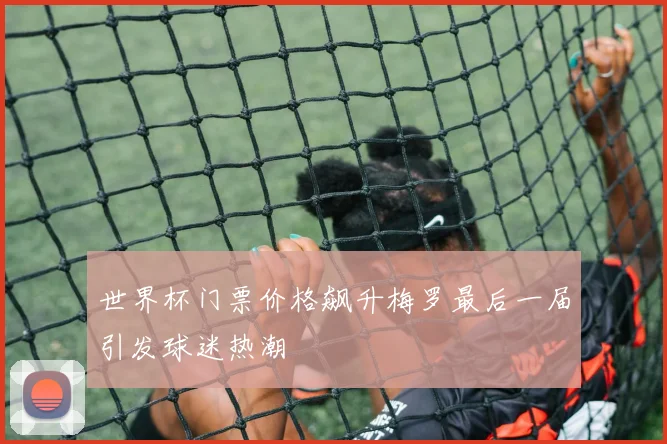世界杯门票价格飙升梅罗最后一届引发球迷热潮