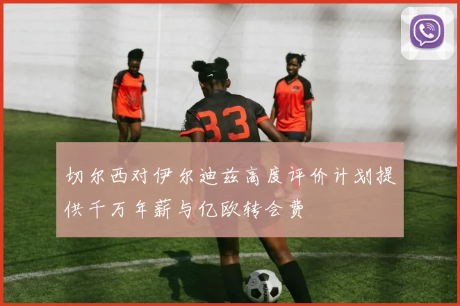 切尔西对伊尔迪兹高度评价计划提供千万年薪与亿欧转会费