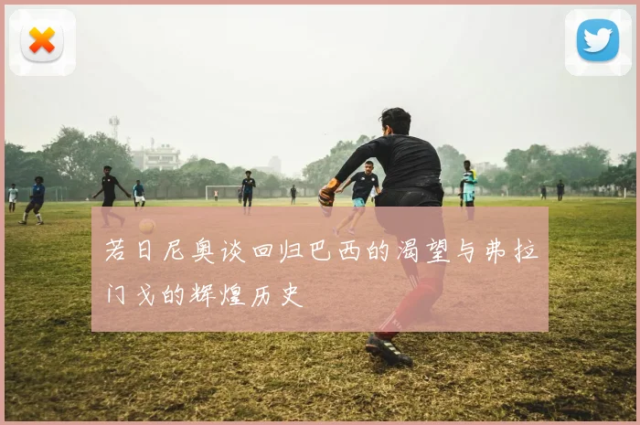 若日尼奥谈回归巴西的渴望与弗拉门戈的辉煌历史
