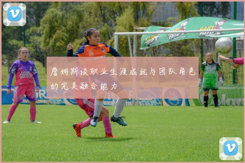 詹姆斯谈职业生涯成就与团队角色的完美融合能力