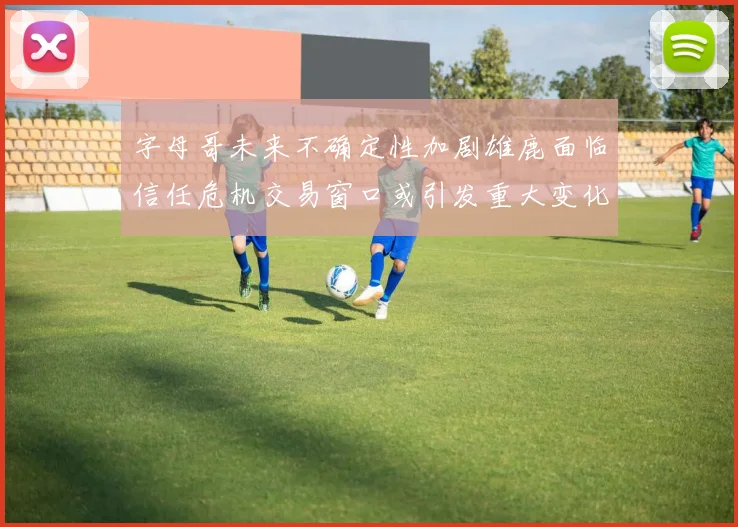 字母哥未来不确定性加剧雄鹿面临信任危机交易窗口或引发重大变化