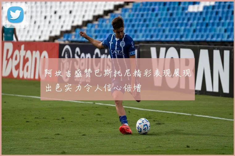 阿坎吉盛赞巴斯托尼精彩表现展现出色实力令人信心倍增
