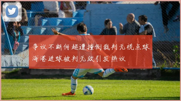 争议不断何超遭撞倒裁判无视点球海港进球被判无效引发热议
