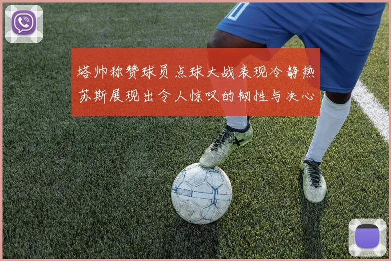 塔帅称赞球员点球大战表现冷静热苏斯展现出令人惊叹的韧性与决心