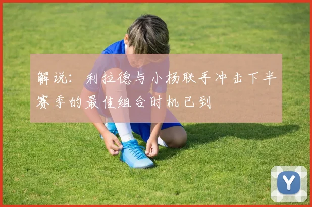 解说：利拉德与小杨联手冲击下半赛季的最佳组合时机已到