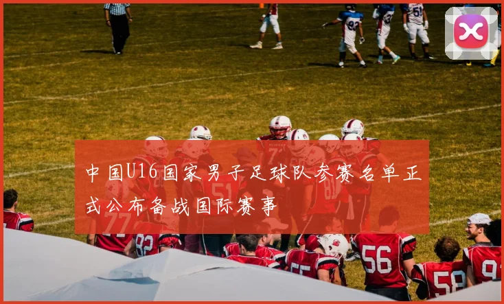 中国U16国家男子足球队参赛名单正式公布备战国际赛事
