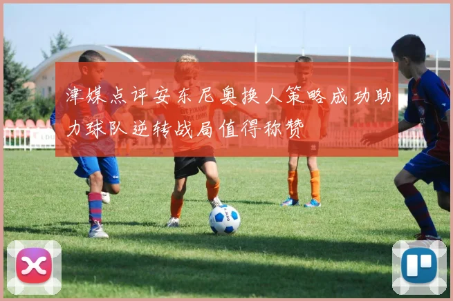 津媒点评安东尼奥换人策略成功助力球队逆转战局值得称赞