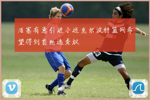活塞有意引进小迈克尔波特篮网希望得到首轮选秀权