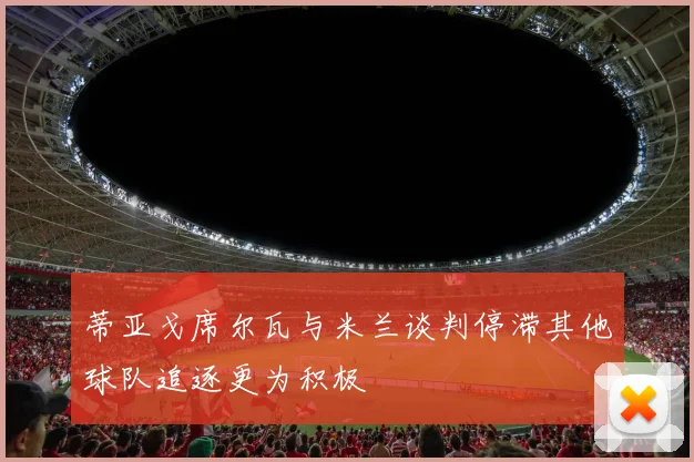 蒂亚戈席尔瓦与米兰谈判停滞其他球队追逐更为积极