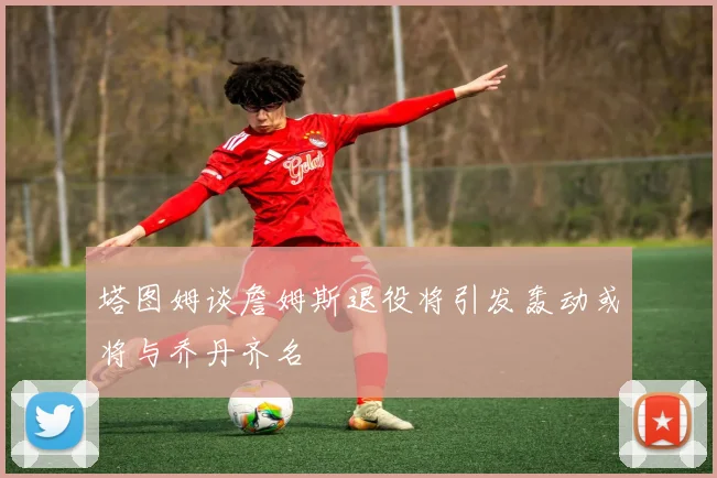塔图姆谈詹姆斯退役将引发轰动或将与乔丹齐名