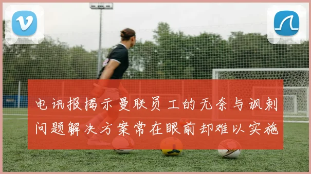 电讯报揭示曼联员工的无奈与讽刺问题解决方案常在眼前却难以实施