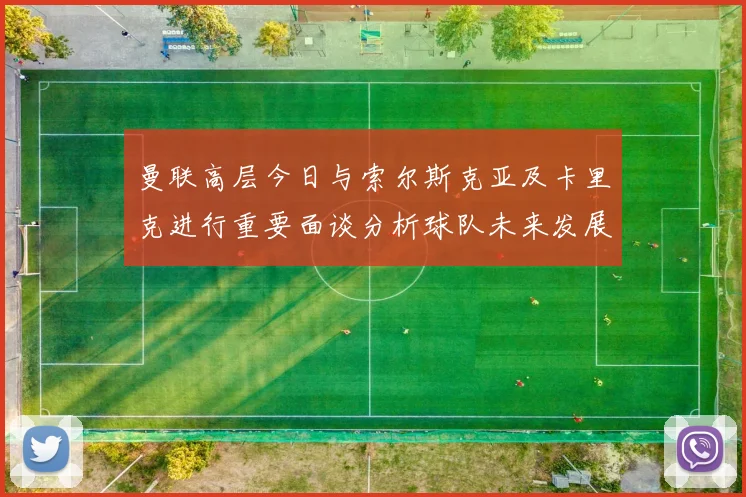 曼联高层今日与索尔斯克亚及卡里克进行重要面谈分析球队未来发展方向