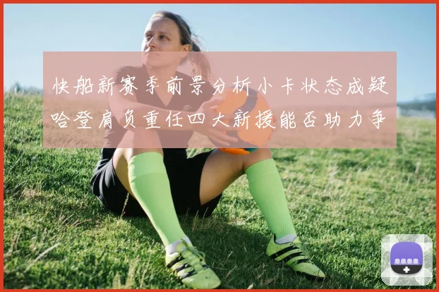 快船新赛季前景分析小卡状态成疑哈登肩负重任四大新援能否助力争冠