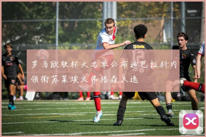 罗马欧联杯大名单公布迪巴拉科内领衔苏莱埃文弗格森入选