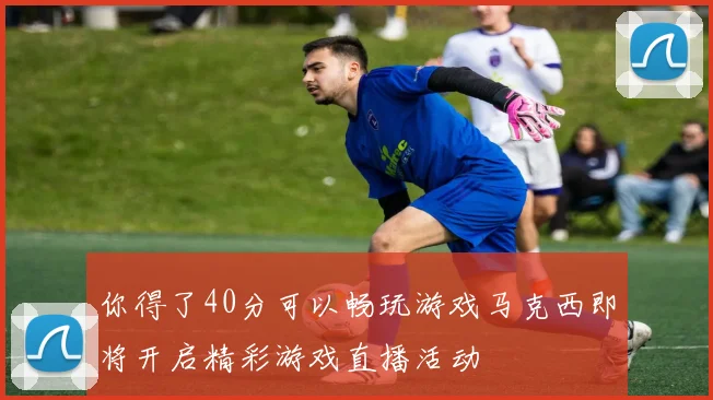 你得了40分可以畅玩游戏马克西即将开启精彩游戏直播活动