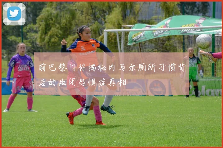 前巴黎门将揭秘内马尔厕所习惯背后的幽闭恐惧症真相
