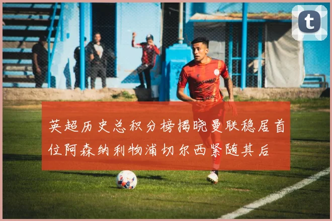 英超历史总积分榜揭晓曼联稳居首位阿森纳利物浦切尔西紧随其后