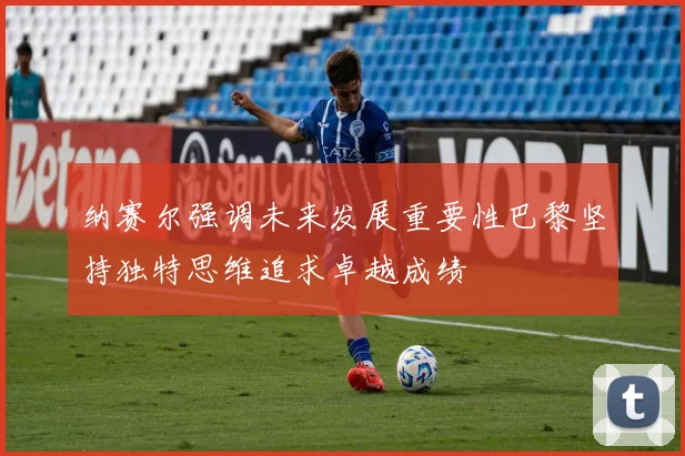 纳赛尔强调未来发展重要性巴黎坚持独特思维追求卓越成绩