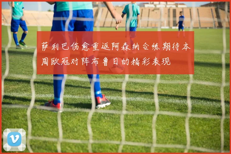 萨利巴伤愈重返阿森纳合练期待本周欧冠对阵布鲁日的精彩表现