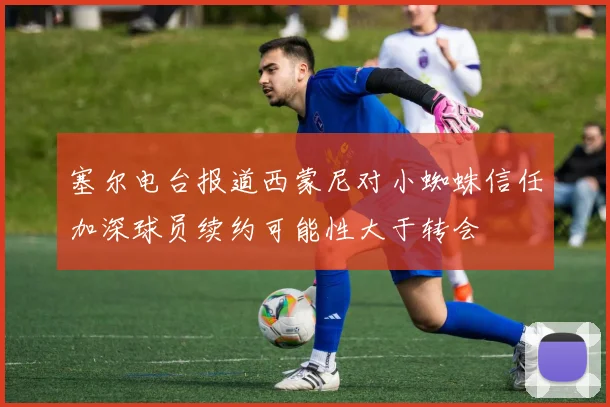 塞尔电台报道西蒙尼对小蜘蛛信任加深球员续约可能性大于转会