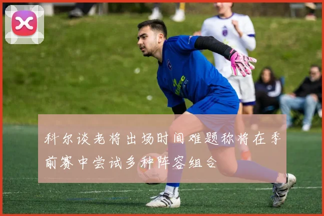 科尔谈老将出场时间难题称将在季前赛中尝试多种阵容组合