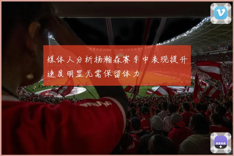 媒体人分析杨瀚森赛季中表现提升速度明显无需保留体力