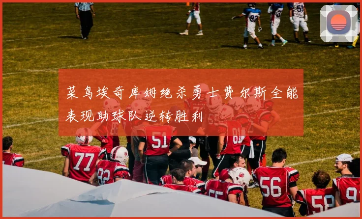 菜鸟埃奇库姆绝杀勇士费尔斯全能表现助球队逆转胜利