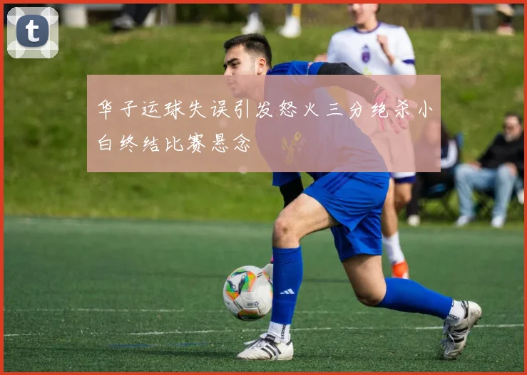 华子运球失误引发怒火三分绝杀小白终结比赛悬念